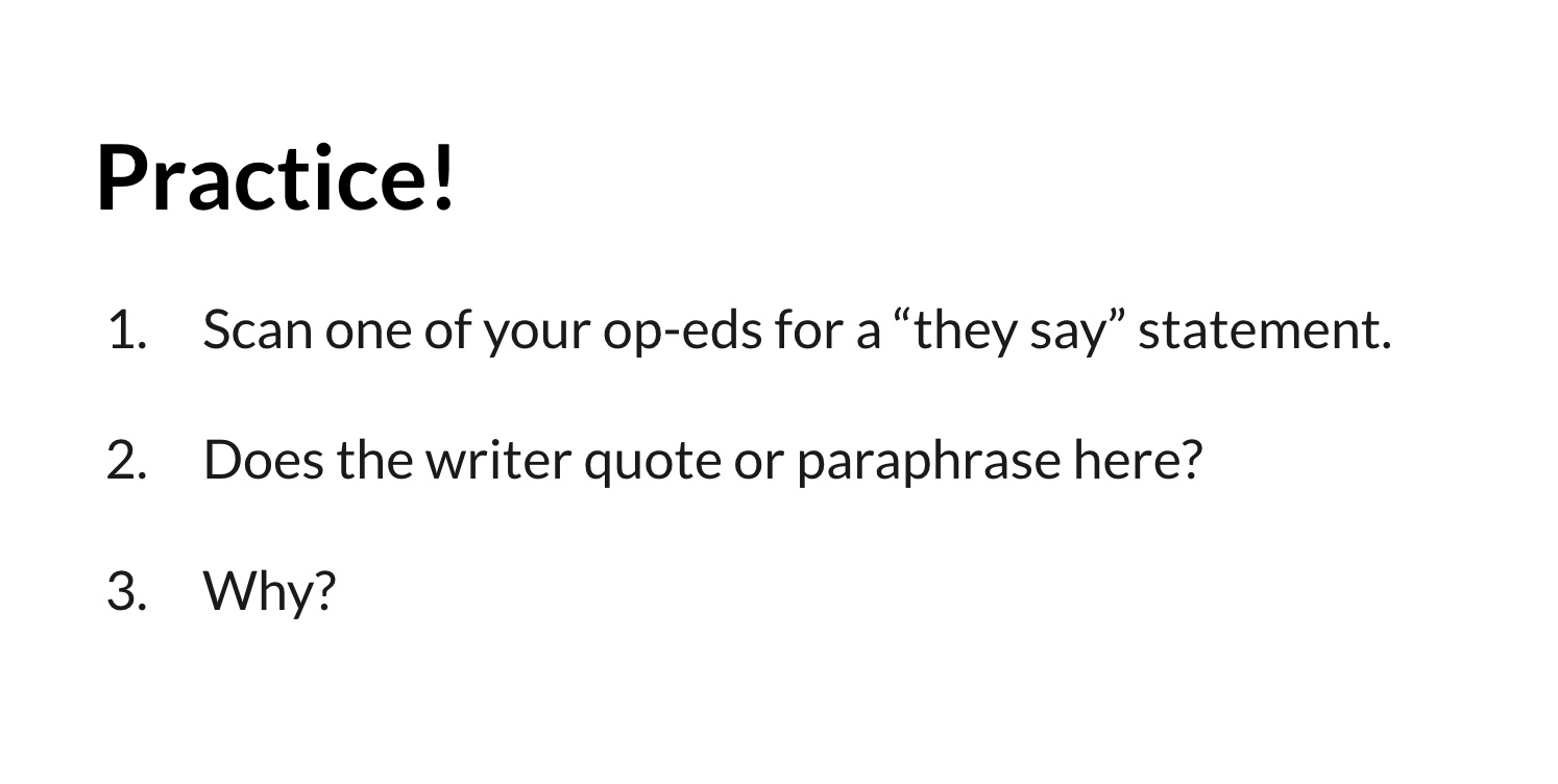 Fig. 7. Simple slide prompting students to spend a few minutes assessing their own research. This black-and-white image contains the word “Practice!” at the top in black, bolded font, followed by three numbered instructions: “1. Scan one of your op-eds for a ‘they say’ statement. 2. Does the writer quote or paraphrase here? 3. Why?”