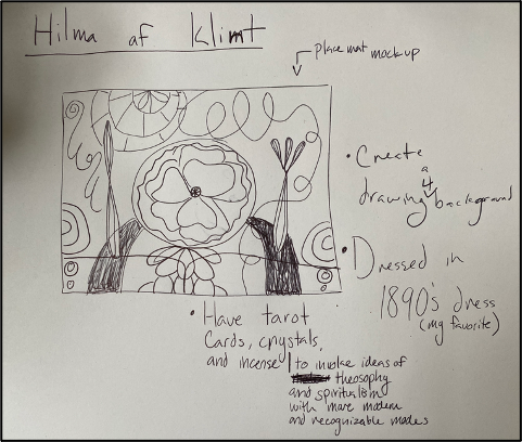 Fig. 5. Mary Callahan, Sketch of Hilma af Klint Virtual Presentation. The image depicts a piece of paper with the words “Hilma af Klimt” at the top. The paper contains a drawing, in pen, of a rectangular placemat with a flower in the middle and lots of artistic drawings surrounding it. Above the drawing on the right is an arrow and the words “placemat mockup.” Underneath the rectangle is a bullet point containing the words “Have tarot cards, crystals, and incense to invoke ideas of theosophy and spiritualism with more modern and recognizable modes.” On the right are two bullet points that read “Create a drawing 4 background” and “Dressed in 1890’s dress (my favorite).”